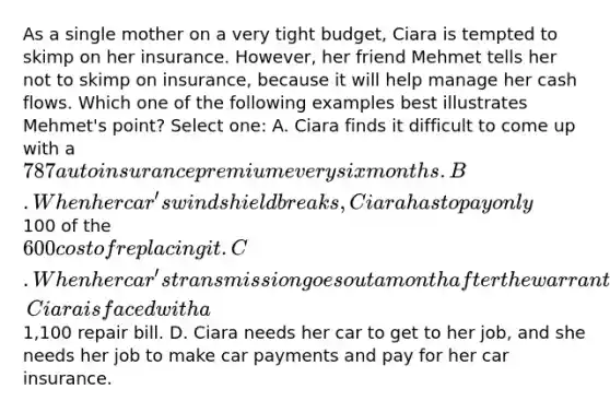 As a single mother on a very tight budget, Ciara is tempted to skimp on her insurance. However, her friend Mehmet tells her not to skimp on insurance, because it will help manage her cash flows. Which one of the following examples best illustrates Mehmet's point? Select one: A. Ciara finds it difficult to come up with a 787 auto insurance premium every six months. B. When her car's windshield breaks, Ciara has to pay only100 of the600 cost of replacing it. C. When her car's transmission goes out a month after the warranty expires, Ciara is faced with a1,100 repair bill. D. Ciara needs her car to get to her job, and she needs her job to make car payments and pay for her car insurance.