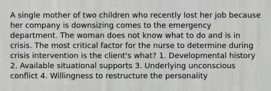 A single mother of two children who recently lost her job because her company is downsizing comes to the emergency department. The woman does not know what to do and is in crisis. The most critical factor for the nurse to determine during crisis intervention is the client's what? 1. Developmental history 2. Available situational supports 3. Underlying unconscious conflict 4. Willingness to restructure the personality