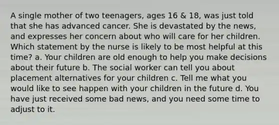 A single mother of two teenagers, ages 16 & 18, was just told that she has advanced cancer. She is devastated by the news, and expresses her concern about who will care for her children. Which statement by the nurse is likely to be most helpful at this time? a. Your children are old enough to help you make decisions about their future b. The social worker can tell you about placement alternatives for your children c. Tell me what you would like to see happen with your children in the future d. You have just received some bad news, and you need some time to adjust to it.