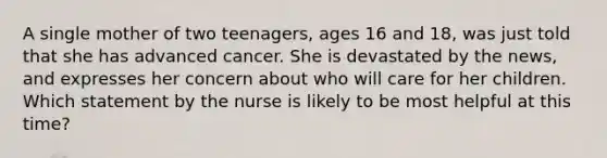 A single mother of two teenagers, ages 16 and 18, was just told that she has advanced cancer. She is devastated by the news, and expresses her concern about who will care for her children. Which statement by the nurse is likely to be most helpful at this time?