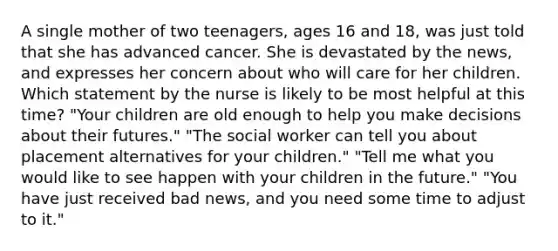 A single mother of two teenagers, ages 16 and 18, was just told that she has advanced cancer. She is devastated by the news, and expresses her concern about who will care for her children. Which statement by the nurse is likely to be most helpful at this time? "Your children are old enough to help you make decisions about their futures." "The social worker can tell you about placement alternatives for your children." "Tell me what you would like to see happen with your children in the future." "You have just received bad news, and you need some time to adjust to it."