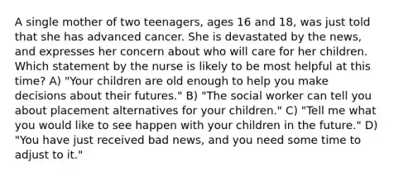 A single mother of two teenagers, ages 16 and 18, was just told that she has advanced cancer. She is devastated by the news, and expresses her concern about who will care for her children. Which statement by the nurse is likely to be most helpful at this time? A) "Your children are old enough to help you make decisions about their futures." B) "The social worker can tell you about placement alternatives for your children." C) "Tell me what you would like to see happen with your children in the future." D) "You have just received bad news, and you need some time to adjust to it."