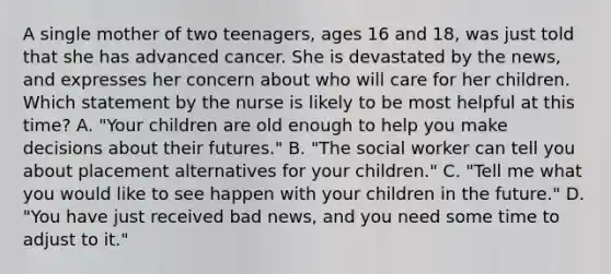 A single mother of two teenagers, ages 16 and 18, was just told that she has advanced cancer. She is devastated by the news, and expresses her concern about who will care for her children. Which statement by the nurse is likely to be most helpful at this time? A. "Your children are old enough to help you make decisions about their futures." B. "The social worker can tell you about placement alternatives for your children." C. "Tell me what you would like to see happen with your children in the future." D. "You have just received bad news, and you need some time to adjust to it."