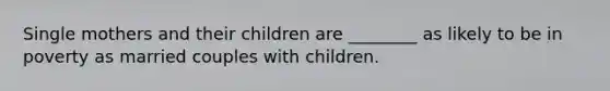 Single mothers and their children are ________ as likely to be in poverty as married couples with children.