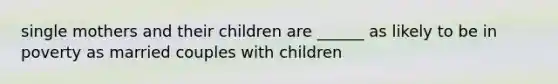 single mothers and their children are ______ as likely to be in poverty as married couples with children