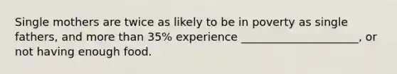 Single mothers are twice as likely to be in poverty as single fathers, and more than 35% experience _____________________, or not having enough food.