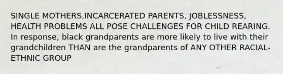 SINGLE MOTHERS,INCARCERATED PARENTS, JOBLESSNESS, HEALTH PROBLEMS ALL POSE CHALLENGES FOR CHILD REARING. In response, black grandparents are more likely to live with their grandchildren THAN are the grandparents of ANY OTHER RACIAL-ETHNIC GROUP