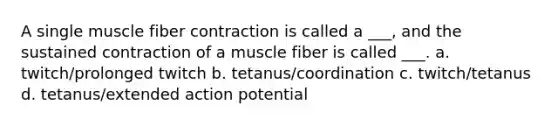 A single muscle fiber contraction is called a ___, and the sustained contraction of a muscle fiber is called ___. a. twitch/prolonged twitch b. tetanus/coordination c. twitch/tetanus d. tetanus/extended action potential