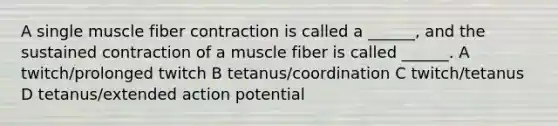 A single muscle fiber contraction is called a ______, and the sustained contraction of a muscle fiber is called ______. A twitch/prolonged twitch B tetanus/coordination C twitch/tetanus D tetanus/extended action potential