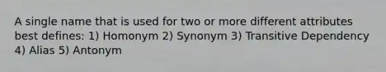 A single name that is used for two or more different attributes best defines: 1) Homonym 2) Synonym 3) Transitive Dependency 4) Alias 5) Antonym