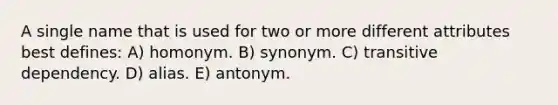 A single name that is used for two or more different attributes best defines: A) homonym. B) synonym. C) transitive dependency. D) alias. E) antonym.