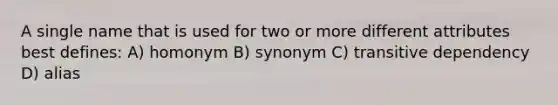 A single name that is used for two or more different attributes best defines: A) homonym B) synonym C) transitive dependency D) alias