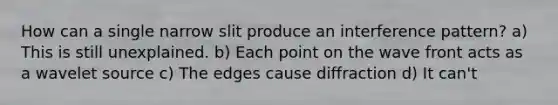 How can a single narrow slit produce an interference pattern? a) This is still unexplained. b) Each point on the wave front acts as a wavelet source c) The edges cause diffraction d) It can't