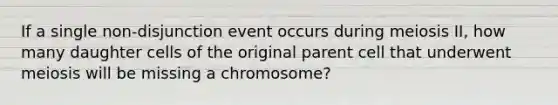 If a single non-disjunction event occurs during meiosis II, how many daughter cells of the original parent cell that underwent meiosis will be missing a chromosome?