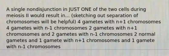 A single nondisjunction in JUST ONE of the two cells during meiosis II would result in... (sketching out separation of chromosomes will be helpful) 4 gametes with n+1 chromosomes 4 gametes with n-1 chromosomes 2 gametes with n+1 chromosomes and 2 gametes with n-1 chromosomes 2 normal gametes and 1 gamete with n+1 chromosomes and 1 gamete with n-1 chromosomes