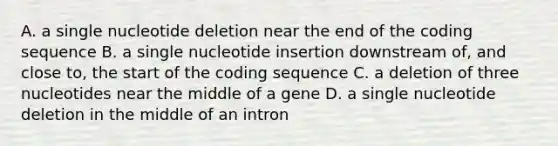 A. a single nucleotide deletion near the end of the coding sequence B. a single nucleotide insertion downstream of, and close to, the start of the coding sequence C. a deletion of three nucleotides near the middle of a gene D. a single nucleotide deletion in the middle of an intron