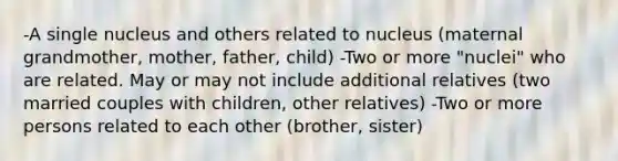 -A single nucleus and others related to nucleus (maternal grandmother, mother, father, child) -Two or more "nuclei" who are related. May or may not include additional relatives (two married couples with children, other relatives) -Two or more persons related to each other (brother, sister)