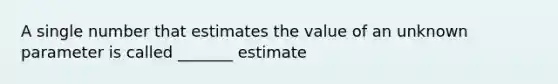 A single number that estimates the value of an unknown parameter is called _______ estimate