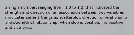 a single number, ranging from -1.0 to 1.0, that indicated the strength and direction of an association between two variables - r indicates same 2 things as scatterplot: direction of relationship and strength of relationship; when slop is positive, r is positive and vice versa