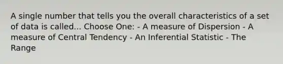 A single number that tells you the overall characteristics of a set of data is called... Choose One: - A measure of Dispersion - A measure of Central Tendency - An Inferential Statistic - The Range