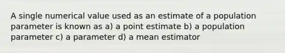 A single numerical value used as an estimate of a population parameter is known as a) a point estimate b) a population parameter c) a parameter d) a mean estimator