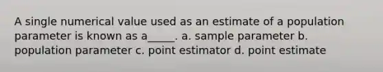 A single numerical value used as an estimate of a population parameter is known as a_____. a. sample parameter b. population parameter c. point estimator d. point estimate