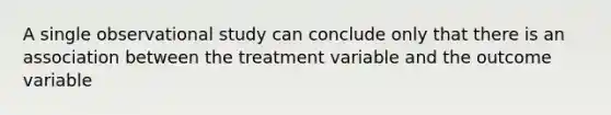 A single observational study can conclude only that there is an association between the treatment variable and the outcome variable