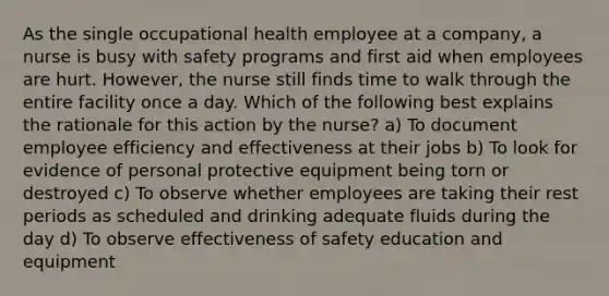 As the single occupational health employee at a company, a nurse is busy with safety programs and first aid when employees are hurt. However, the nurse still finds time to walk through the entire facility once a day. Which of the following best explains the rationale for this action by the nurse? a) To document employee efficiency and effectiveness at their jobs b) To look for evidence of personal protective equipment being torn or destroyed c) To observe whether employees are taking their rest periods as scheduled and drinking adequate fluids during the day d) To observe effectiveness of safety education and equipment