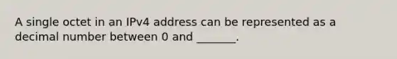 A single octet in an IPv4 address can be represented as a decimal number between 0 and _______.