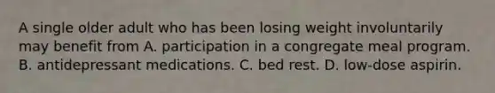 A single older adult who has been losing weight involuntarily may benefit from A. participation in a congregate meal program. B. antidepressant medications. C. bed rest. D. low-dose aspirin.
