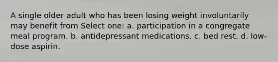 A single older adult who has been losing weight involuntarily may benefit from Select one: a. participation in a congregate meal program. b. antidepressant medications. c. bed rest. d. low-dose aspirin.