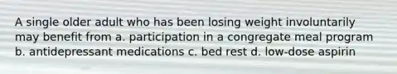 A single older adult who has been losing weight involuntarily may benefit from a. participation in a congregate meal program b. antidepressant medications c. bed rest d. low-dose aspirin