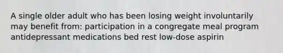 A single older adult who has been losing weight involuntarily may benefit from: participation in a congregate meal program antidepressant medications bed rest low-dose aspirin