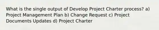 What is the single output of Develop Project Charter process? a) Project Management Plan b) Change Request c) Project Documents Updates d) Project Charter