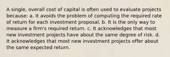 A single, overall <a href='https://www.questionai.com/knowledge/ktReObfIIs-cost-of-capital' class='anchor-knowledge'>cost of capital</a> is often used to evaluate projects because: a. It avoids the problem of computing the required rate of return for each investment proposal. b. It is the only way to measure a firm's required return. c. It acknowledges that most new investment projects have about the same degree of risk. d. It acknowledges that most new investment projects offer about the same <a href='https://www.questionai.com/knowledge/krJx19nAfR-expected-return' class='anchor-knowledge'>expected return</a>.