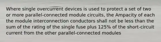 Where single overcurrent devices is used to protect a set of two or more parallel-connected module circuits, the Ampacity of each the module interconnection conductors shall not be less than the sum of the rating of the single fuse plus 125% of the short-circuit current from the other parallel-connected modules