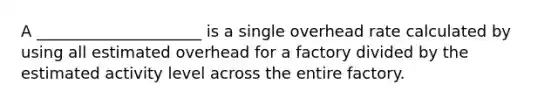 A _____________________ is a single overhead rate calculated by using all estimated overhead for a factory divided by the estimated activity level across the entire factory.