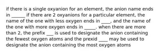 if there is a single oxyanion for an element, the anion name ends in ______ if there are 2 oxyanions for a particular element, the name of the one with less oxygen ends in ____, and the name of the one with more oxygen ends in _____. when there are more than 2, the prefix ___ is used to designate the anion containing the fewest oxygen atoms and the prexid ____ may be used to designate the anion containing the most oxygen atoms