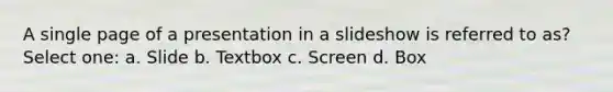 A single page of a presentation in a slideshow is referred to as? Select one: a. Slide b. Textbox c. Screen d. Box