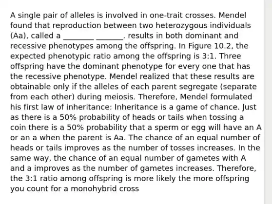 A single pair of alleles is involved in one-trait crosses. Mendel found that reproduction between two heterozygous individuals (Aa), called a ________ _______. results in both dominant and recessive phenotypes among the offspring. In Figure 10.2, the expected phenotypic ratio among the offspring is 3:1. Three offspring have the dominant phenotype for every one that has the recessive phenotype. Mendel realized that these results are obtainable only if the alleles of each parent segregate (separate from each other) during meiosis. Therefore, Mendel formulated his first law of inheritance: Inheritance is a game of chance. Just as there is a 50% probability of heads or tails when tossing a coin there is a 50% probability that a sperm or egg will have an A or an a when the parent is Aa. The chance of an equal number of heads or tails improves as the number of tosses increases. In the same way, the chance of an equal number of gametes with A and a improves as the number of gametes increases. Therefore, the 3:1 ratio among offspring is more likely the more offspring you count for a monohybrid cross