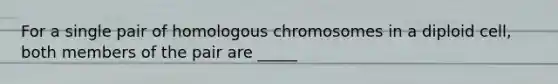 For a single pair of homologous chromosomes in a diploid cell, both members of the pair are _____