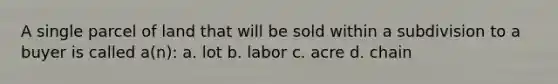 A single parcel of land that will be sold within a subdivision to a buyer is called a(n): a. lot b. labor c. acre d. chain