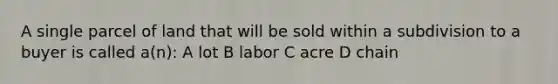 A single parcel of land that will be sold within a subdivision to a buyer is called a(n): A lot B labor C acre D chain