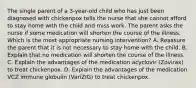 The single parent of a 3-year-old child who has just been diagnosed with chickenpox tells the nurse that she cannot afford to stay home with the child and miss work. The parent asks the nurse if some medication will shorten the course of the illness. Which is the most appropriate nursing intervention? A. Reassure the parent that it is not necessary to stay home with the child. B. Explain that no medication will shorten the course of the illness. C. Explain the advantages of the medication acyclovir (Zovirax) to treat chickenpox. D. Explain the advantages of the medication VCZ immune globulin (VariZIG) to treat chickenpox.