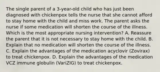 The single parent of a 3-year-old child who has just been diagnosed with chickenpox tells the nurse that she cannot afford to stay home with the child and miss work. The parent asks the nurse if some medication will shorten the course of the illness. Which is the most appropriate nursing intervention? A. Reassure the parent that it is not necessary to stay home with the child. B. Explain that no medication will shorten the course of the illness. C. Explain the advantages of the medication acyclovir (Zovirax) to treat chickenpox. D. Explain the advantages of the medication VCZ immune globulin (VariZIG) to treat chickenpox.