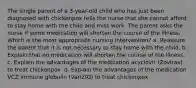 The single parent of a 3-year-old child who has just been diagnosed with chickenpox tells the nurse that she cannot afford to stay home with the child and miss work. The parent asks the nurse if some medication will shorten the course of the illness. Which is the most appropriate nursing intervention? a. Reassure the parent that it is not necessary to stay home with the child. b. Explain that no medication will shorten the course of the illness. c. Explain the advantages of the medication acyclovir (Zovirax) to treat chickenpox. d. Explain the advantages of the medication VCZ immune globulin (VariZIG) to treat chickenpox.