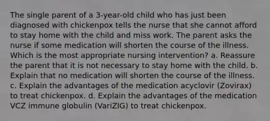 The single parent of a 3-year-old child who has just been diagnosed with chickenpox tells the nurse that she cannot afford to stay home with the child and miss work. The parent asks the nurse if some medication will shorten the course of the illness. Which is the most appropriate nursing intervention? a. Reassure the parent that it is not necessary to stay home with the child. b. Explain that no medication will shorten the course of the illness. c. Explain the advantages of the medication acyclovir (Zovirax) to treat chickenpox. d. Explain the advantages of the medication VCZ immune globulin (VariZIG) to treat chickenpox.