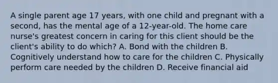 A single parent age 17 years, with one child and pregnant with a second, has the mental age of a 12-year-old. The home care nurse's greatest concern in caring for this client should be the client's ability to do which? A. Bond with the children B. Cognitively understand how to care for the children C. Physically perform care needed by the children D. Receive financial aid