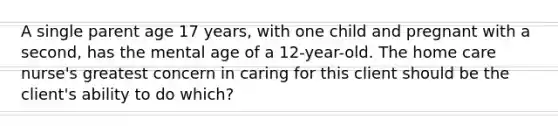 A single parent age 17 years, with one child and pregnant with a second, has the mental age of a 12-year-old. The home care nurse's greatest concern in caring for this client should be the client's ability to do which?