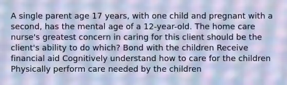 A single parent age 17 years, with one child and pregnant with a second, has the mental age of a 12-year-old. The home care nurse's greatest concern in caring for this client should be the client's ability to do which? Bond with the children Receive financial aid Cognitively understand how to care for the children Physically perform care needed by the children